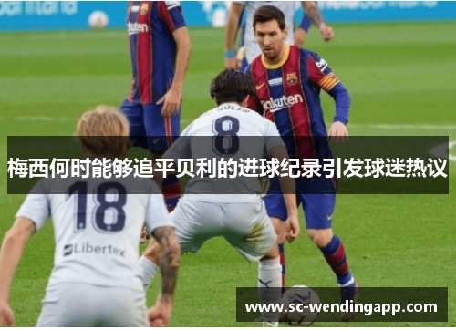 梅西何时能够追平贝利的进球纪录引发球迷热议 梅西何时能够追平贝利的进球纪录引发球迷热议