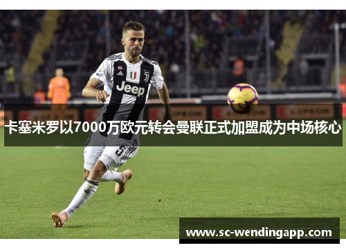 卡塞米罗以7000万欧元转会曼联正式加盟成为中场核心