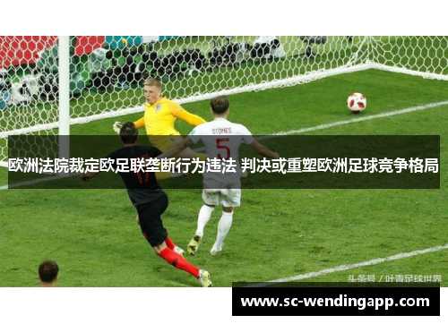 欧洲法院裁定欧足联垄断行为违法 判决或重塑欧洲足球竞争格局 欧洲法院裁定欧足联垄断行为违法 判决或重塑欧洲足球竞争格局