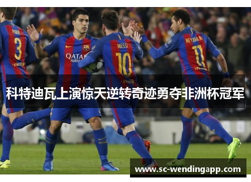 科特迪瓦上演惊天逆转奇迹勇夺非洲杯冠军 科特迪瓦上演惊天逆转奇迹勇夺非洲杯冠军